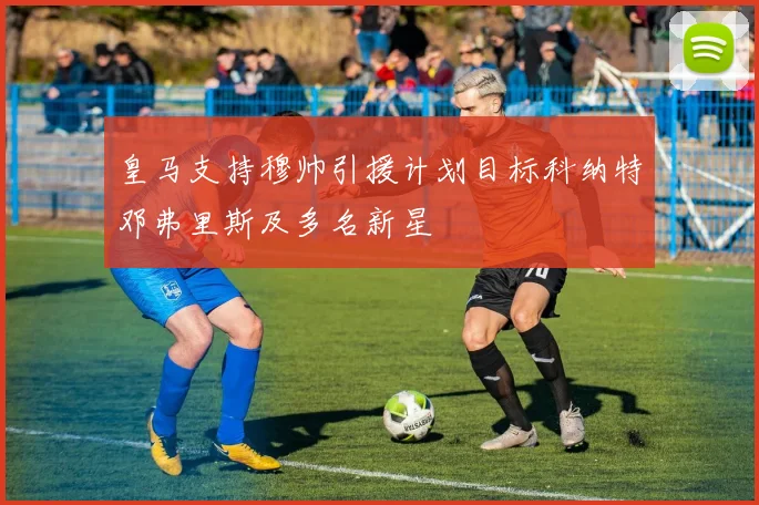 皇马支持穆帅引援计划目标科纳特邓弗里斯及多名新星