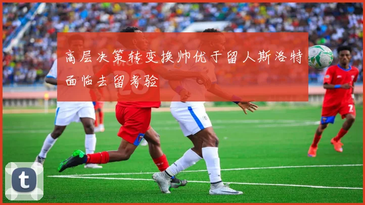 高层决策转变换帅优于留人斯洛特面临去留考验
