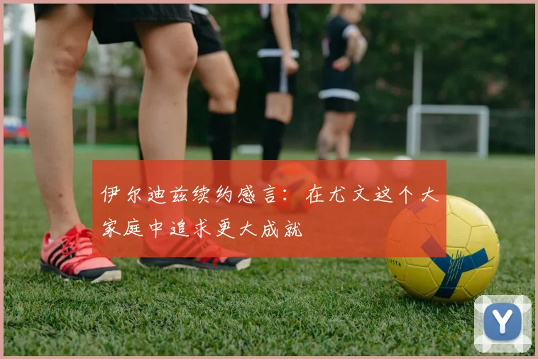 伊尔迪兹续约感言：在尤文这个大家庭中追求更大成就