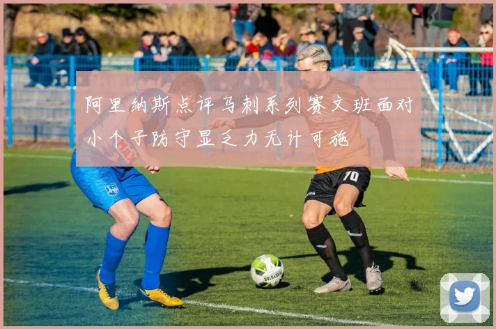 阿里纳斯点评马刺系列赛文班面对小个子防守显乏力无计可施