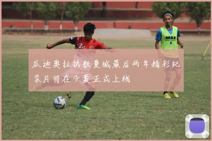瓜迪奥拉执教曼城最后两年精彩纪录片将在今夏正式上线