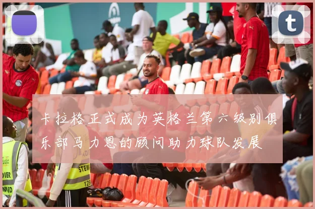 卡拉格正式成为英格兰第六级别俱乐部马力恩的顾问助力球队发展