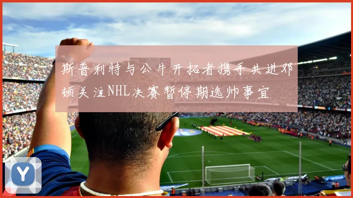 斯普利特与公牛开拓者携手共进邓顿关注NHL决赛暂停期选帅事宜