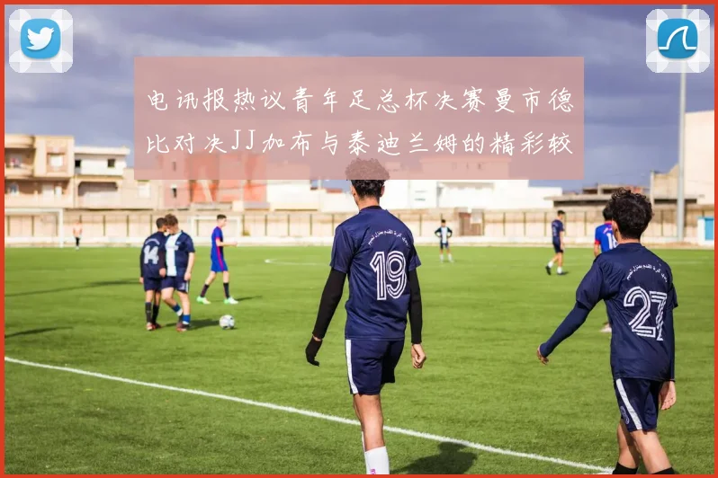 电讯报热议青年足总杯决赛曼市德比对决JJ加布与泰迪兰姆的精彩较量